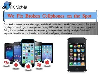 We Fix Broken Cellphones on the Spot
Cracked screens, water damage, and dead batteries shouldn’t be a reason for you to
pay high costs to get a new phone or pay HIGH deductibles to insurance companies
Bring these problems to us for a speedy, inexpensive, quality, and professional
experience without the hassle or frustration of going elsewhere
 