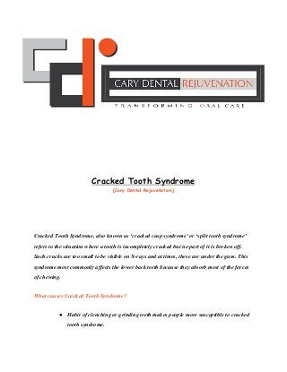  
 
 
 
 
 
 
 
 
Cracked Tooth Syndrome
(​Cary Dental Rejuvenation​)
 
 
Cracked Tooth Syndrome, also known as ‘cracked cusp syndrome’ or ‘split tooth syndrome’ 
refers to the situation where a tooth is incompletely cracked but no part of it is broken off. 
Such cracks are too small to be visible on X­rays and at times, these are under the ​ gum​ . This 
syndrome most commonly affects the lower back teeth because they absorb most of the forces 
of chewing. 
What causes Cracked Tooth Syndrome? 
● Habit of clenching or grinding teeth makes people more susceptible to cracked 
tooth syndrome. 
 
