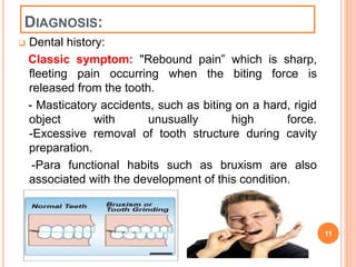 DIAGNOSIS: 
 Dental history: 
Classic symptom: "Rebound pain” which is sharp, 
fleeting pain occurring when the biting force is 
released from the tooth. 
- Masticatory accidents, such as biting on a hard, rigid 
object with unusually high force. 
-Excessive removal of tooth structure during cavity 
preparation. 
-Para functional habits such as bruxism are also 
associated with the development of this condition. 
11 
 