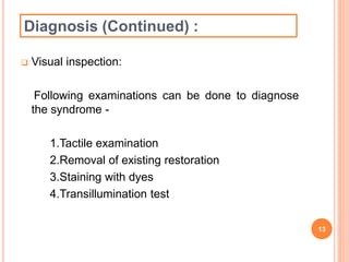 Diagnosis (Continued) : 
 Visual inspection: 
Following examinations can be done to diagnose 
the syndrome - 
1.Tactile examination 
2.Removal of existing restoration 
3.Staining with dyes 
4.Transillumination test 
13 
 