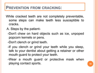 PREVENTION FROM CRACKING: 
While cracked teeth are not completely preventable, 
some steps can make teeth less susceptible to 
cracks. 
A. Steps by the patient- 
-Don't chew on hard objects such as ice, unpoped 
popcorn kernels or pens. 
-Don't clench or grind teeth. 
-If you clench or grind your teeth while you sleep, 
talk to your dentist about getting a retainer or other 
mouth guard to protect your teeth. 
-Wear a mouth guard or protective mask when 
playing contact sports. 18 
 