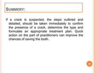 SUMMERY: 
If a crack is suspected, the steps outlined and 
detailed, should be taken immediately to confirm 
the presence of a crack, determine the type and 
formulate an appropriate treatment plan. Quick 
action on the part of practitioners can improve the 
chances of saving the tooth. 
20 
 