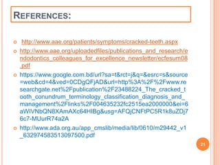 REFERENCES: 
 http://www.aae.org/patients/symptoms/cracked-teeth.aspx 
 http://www.aae.org/uploadedfiles/publications_and_research/e 
ndodontics_colleagues_for_excellence_newsletter/ecfesum08 
.pdf 
 https://www.google.com.bd/url?sa=t&rct=j&q=&esrc=s&source 
=web&cd=4&ved=0CDgQFjAD&url=http%3A%2F%2Fwww.re 
searchgate.net%2Fpublication%2F23488224_The_cracked_t 
ooth_conundrum_terminology_classification_diagnosis_and_ 
management%2Flinks%2F004635232fc2515ea2000000&ei=6 
aWIVNbQN8XAmAXc64HIBg&usg=AFQjCNFtPC5R1k8uZDj7 
6c7-MUurR74a2A 
 http://www.ada.org.au/app_cmslib/media/lib/0610/m29442_v1 
_632974583513097500.pdf 
21 
 