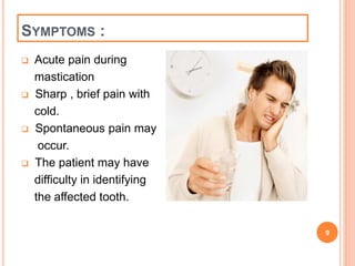 SYMPTOMS : 
 Acute pain during 
mastication 
 Sharp , brief pain with 
cold. 
 Spontaneous pain may 
occur. 
 The patient may have 
difficulty in identifying 
the affected tooth. 
9 
 