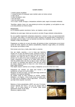 Lavash crackers
1 charola grande de galletas
1 ½ tazas de harina sin blanquear (pero también salen con harina normal)
½ cdita. De sal
½ cdita. De levadura seca
1 cda. De azúcar
1 cda. De aceite vegetal
1/3 a ½ taza + 2cdas. De agua, a temperatura ambiente (varía según la humedad ambiental)
*Semillitas, páprika, linaza, etc, para ponerle por encima a las galletas; yo usé páprika en unas
y en otras pimienta con limón en polvo.
Preparación:
En un recipiente grande mezclamos: harina, sal, levadura, azúcar y aceite.
Añadimos de a poco agua, hasta que se junte en una bola. El agua sobrante la descartamos.
En una superficie ligeramente enharinada empezamos a amasar la bola, por aproximadamente
10 minutos. Para saber si ya está lista la masa, tomamos una pequeña bolita y empezamos a
extenderla entre los dedos, si se va haciendo una telita fina y traslúcida, es que ya está. Si se
rompiera, le falta más amasado.
Preparamos un molde con un poco de aceite, ahí ponemos la bola, la barnizamos con el mismo
aceite del molde, tapamos con plástico autoadherible y llevamos a lugar cálido y sin corrientes
de aire para que empiece a levar.
Esto tomará como hora y media, debe doblar su volumen.
Una vez levado, sacamos, y en la mesa que habremos
rociado con un poco de aceite en spray, ponemos la masa, la
cortamos a la mitad (esto es para hacer más fácil el estirado),
tomamos una mitad (la otra la cubrimos con un trapo) y
primero con la palma de la mano la aplanamos para formar un
cuadro, empezamos a estirar con el rodillo hasta dejarla lo
más fina posible (entre más fina se deje la masa, más rápido
se cocerá y el resultado será óptimo). Esto hay que hacerlo
por etapas, dejando reposar la masa uno o dos minutos para
poder seguir estirando.
Para dejarla reposar cubrimos con un trapo y trabajamos con la otra mitad de la masa.
Preparamos las charolas con papel para hornear y ahí
transferimos la masa con mucho cuidado.
Rociamos en forma de spray, con agua para luego ponerle las
semillitas o las especias deseadas.
Se pueden cortar en este momento en rombos, cuadros,
triángulos o con figuras, o bien al salir el pan se puede cortar.
Yo corté una en triángulos y otra la dejé entera… de hecho la
que dejé entera esponjó muy bonito.
Metemos al horno precalentado a 200°C, por unos 10 minutos,
aunque depende del horno y de que tan gruesa está la
masa… en mi horno estuvo en 8 minutos. Debe quedar
ligeramente dorado de las orillas.
Sacamos y dejamos enfriar.
 