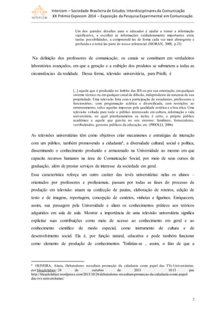 Intercom – Sociedade Brasileira de Estudos Interdisciplinaresda Comunicação
XX Prêmio Expocom 2014 – Exposição da Pesquisa Experimental em Comunicação
2
Um dos grandes desafios para o educador é ajudar a tornar a informação
significativa, a escolher as informações verdadeiramente importantes entre
tantas possibilidades, a compreendê-las de forma cada vez mais abrangente e
profunda e a torná-las parte do nosso referencial. (MORAN, 2000, p.23)
Na definição dos professores de comunicação, os canais se constituem em verdadeiros
laboratórios avançados, em que a geração e a exibição dos produtos se submetem a todas as
circunstâncias da realidade. Dessa forma, televisão universitária, para Priolli, é
[...] aquela que é produzida no âmbito das IES ou por sua orientação, emqualquer
sistema técnico ou emqualquer canal de difusão, independente da natureza de sua
propriedade. Uma televisão feita com a participação de estudantes, professores e
funcionários; com programação eclética e diversificada, sem restrições ao
entretenimento, salvo aquelas impostas pela qualidade estética e a boa ética. Uma
televisão voltada para todo o público interessado em cultura, informação e vida
universitária, no qual prioritariamente se inclui, é certo, o próprio público
acadêmico e aquele que gravita no seu entorno: familiares, fornecedores,
vestibulandos, gestores públicos da educação, etc. (PRIOLLI, 2006).
As televisões universitárias têm como objetivos criar mecanismos e estratégias de interação
com um público, também promovendo a cidadania6, a diversidade cultural, social e política,
disseminando o conhecimento produzido e armazenado na Universidade ao mesmo em que
capacita recursos humanos na área de Comunicação Social, por meio de seus cursos de
graduação, além de prestar serviços de interesse da sociedade em geral.
Essa característica reforça um outro caráter das tevês universitárias: nelas os alunos –
orientados por professores e profissionais, passam por todas as fases do processo de
produção em televisão: atuam na confecção de pautas, elaboração de roteiros, edição de
texto e de imagens, reportagem, concepção de cenários, vinhetas e figurinos. Enriquecem,
assim, sua passagem pela Universidade e aliam os conhecimentos práticos aos teóricos
adquiridos em sala de aula. Mostrar a importância de uma televisão universitária significa
explicitar suas contribuições como meio de acesso ao conhecimento em geral e ao
conhecimento científico de modo especial, como instrumento de cultura e de
desenvolvimento social. Ela é, por função natural, educativa e pode também funcionar
como elemento de produção de conhecimentos "Enfatiza-se , assim, o fato de que a
6 OLIVEIRA, Alana. Debatedores ressaltam promoção da cidadania como papel das TVs Universitárias.
por blogdolabjor | 24 de outubro de 2013 · 10:13 pm.
http://blogdolabjor.wordpress.com/2013/10/24/debatedores-ressaltam-promocao-da-cidadania-como-papel-
das-tvs-universitarias/
 