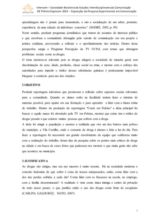 Intercom – Sociedade Brasileira de Estudos Interdisciplinaresda Comunicação
XX Prêmio Expocom 2014 – Exposição da Pesquisa Experimental em Comunicação
3
aprendizagem não é jamais pura transmissão, e sim a socialização de um saber, portanto,
experiência de uma relação de indivíduos concretos." (SODRÉ, 2002, p. 99)
Neste sentido, produzir programas jornalísticos que tratem de assuntos de interesse público
e que envolvam a comunidade abrangida pelo veículo de comunicação em seu projeto e
prática cotidiana, provocando a reflexão e o aprofundamento das notícias. Dentro desta
perspectiva surgiu o Programa Percepção da TV UCPel, com temas que abrangem
problemas sociais como as drogas.
O tema mostrou-se relevante pois as drogas atingem a sociedade de maneira geral, sem
discriminação de sexo, idade, profissão, classe social ou etnia, e mesmo com o esforço das
autoridades para impedir o tráfico dessas substâncias químicas é praticamente impossível
bloquear o comércio para uso dos viciados.
2 OBJETIVO
Produzir reportagens televisivas que promovam a reflexão sobre aspectos sociais relevantes
para a comunidade. Quando os alunos estão na faculdade tentam fazer o máximo de
materias possível, para ajudar em sua formação e para aprender a lidar com a futura rotina
de trabalho. Dentro da produção da reportagem “Crack em Pelotas” a ideia principal foi
buscar o aquilo nunca foi abordado pela TV em Pelotas, mostrar que existe sim o tráfico de
drogas pesado e que existem muitas pessoas que sofrem com a droga.
A ideia foi atingir a população e mostrar a realidade que vive um dos bairros mais pobres
do município, a Vila Castilho, onde o consumo de droga é intenso e feito a luz do dia. Para
fazer a reportagem foi necessário um grande envolvimento da equipe que colaborou muito
com a realização do trabalho, foram dias de pesquisa sobre os pontos mais críticos de droga
na cidade e em busca de cases fortes que pudessem nos mostrar o que muita gente não sabe
que acontece no município.
3 JUSTIFICATIVA
As drogas são antigas, mas seu uso massivo é muito recente. Há na sociedade moderna o
conceito hedonista de que sofrer é coisa de nossos antepassados, então, como lidar com a
dor das perdas sofridas a cada dia? Como lidar com os fracassos na escola, no emprego,
com a família desestruturada? A realidade é vista como única inimiga e centro da privação
de todo nosso prazer, o que justifica então o uso das drogas como fonte de escapismo
(CARLINI, GALDURÓZ, NOTO, 2007)
 