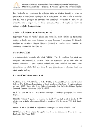 Intercom – Sociedade Brasileira de Estudos Interdisciplinaresda Comunicação
XX Prêmio Expocom 2014 – Exposição da Pesquisa Experimental em Comunicação
5
Para realização da reportagem foi utilizadas todas as técnicas jornalísticas, desde o
planejamento e produção da reportagem, até a utilização de uma câmera, tripé e microfone
sem fio. Para a gravação da entrevista sem identificação do usuário de crack ele foi
colocado contra a luz para que não fosse reconhecido. Para as informações do boletim foi
utilizado o trabalho de videografismo.
5 DESCRIÇÃO DO PRODUTO OU PROCESSO
Reportagem “Crack em Pelotas” gravada em Pelotas-RS mostra histórias de dependentes
químicos e famílias que foram destruídas por causa da droga. A reportagem foi feita pelo
estudante de Jornalismo Mateus Marques (repórter) e Leandro Lopes estudante de
Jornalismo e cinegrafista da TV UCPel.
6 CONSIDERAÇÕES
A reportagem já foi premiada pelo Prêmio Telefônica Vivo de Jornalismo Universitário nas
categorias Videojornalismo e Nacional. Com essa reportagem aprendi mais sobre as
técnicas jornalísticas e pude conhecer também uma outra realidade que muitos ainda
desconheciam na cidade. Foi uma forma de gerar conhecimento e informação tendo em
mãos grandes histórias.
REFERÊNCIAS BIBLIOGRÁFICAS
CARLINI, E. A.; GALDURÓZ, J. C. F.; NOTO, A. R.; et al. II Levantamento Domiciliar
Sobre o Uso de Drogas Psicotrópicas no Brasil: estudo envolvendo as 108 maiores cidades
do país - 2005 / Supervisão E. A. Carlini; Coordenação Jose Carlos F. Galduroz; Brasília:
Secretaria Nacional Antidrogas (SENAD), 2007.
MORAN, José M. et al., 2000, Novas tecnologias e mediação pedagógica. São Paulo:
Papirus.
PRIOLLI, Gabriel. A questão de recursos. In: CARMONA, Beth et al. O desafio da TV
pública: uma reflexão sobre sustentabilidade e qualidade. Rio de Janeiro: TVE Rede Brasil,
2003.
SEIBEL, S. D.; TOSCANO, A. Dependência de Drogas. São Paulo: Atheneu, 2001.
SODRÉ, Muniz. Antropológica do espelho: uma teoria da comunicação linear e em rede.
Petrópolis, R.J.: Vozes, 2002.
 
