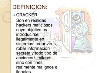 DEFINICION:CRACKERSon en realidad hackers maliciosos cuyo objetivo es introducirse ilegalmente en sistemas, crear virus, robar información secreta y todo tipo de acciones similares , sino con fines realmente malignos e ilegales.