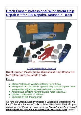 Crack Eraser: Professional Windshield Chip
Repair Kit for 100 Repairs. Reusable Tools
Check Price Before You Buy!!!
Crack Eraser: Professional Windshield Chip Repair Kit
for 100 Repairs. Reusable Tools
Feature
Starter Professional Windshield Repair Kit for Chips
Enough resin and supplies for approximately 100 chip repairs. Tools
are reusable, so just order more resin after you run out.
All tools have a lifetime warranty and are made in the USA.
Includes cordless drill, 10 drill bits.
Complete Kit with Training DVD
We have the Crack Eraser: Professional Windshield Chip Repair Kit
for 100 Repairs. Reusable Tools on Store. BUYNOW!!!. Thanks for your
visit our website. Please see more details for Crack Eraser: Professional
Windshield Chip Repair Kit for 100 Repairs. Reusable Tools at low
 