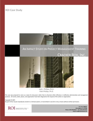 ROI Case Study 




                                   AN IMPACT STUDY ON PROJECT MANAGEMENT TRAINING
                                                                                                         CRACKER BOX, INC.




 
 
 
 
                                                                    Jack J. Phillips, Ph.D. 
                                                                     Patti Phillips, Ph.D. 
 
This  case  was  prepared  to  serve  as  a  basis  for  discussion  rather  than  to  illustrate  either  effective  or  ineffective  administrative  and  management 
practices.  All names, dates, places, and organization have been disguised at the request of the author or organization. 
 
Copyright © 2007. 
No part of this may be reproduced, stored in a retrieval system, or transmitted in any form or by a means without written permission. 
 

                                                                                                                                                   P.O. Box 380637 
                                                                                                                                           Birmingham, AL 35238 
                                                                                                                         Phone: 205‐678‐8101 •   Fax: 205‐678‐8102 
                                                                                                                                      Email: info@roiinstitute.net 

                                                                                     
 