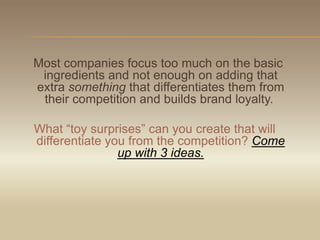Most companies focus too much on the basic ingredients and not enough on adding that extra something that differentiates them from their competition and builds brand loyalty.  What “toy surprises” can you create that will differentiate you from the competition? Come up with 3 ideas.