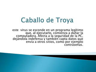 este virus se esconde en un programa legítimo
         que, al ejecutarlo, comienza a dañar la
  computadora. Afecta a la seguridad de la PC,
dejándola indefensa y también capta datos que
         envía a otros sitios, como por ejemplo
                                   contraseñas.
 