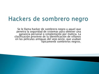 Se le llama hacker de sombrero negro a aquel que
  penetra la seguridad de sistemas para obtener una
    ganancia personal o simplemente por malicia. La
clasificación proviene de la identificación de villanos
 en las películas antiguas del vejo oeste, que usaban
                       típicamente sombreros negros.
 