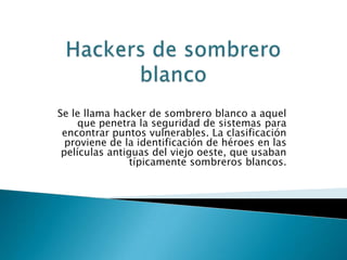 Se le llama hacker de sombrero blanco a aquel
     que penetra la seguridad de sistemas para
 encontrar puntos vulnerables. La clasificación
  proviene de la identificación de héroes en las
 películas antiguas del viejo oeste, que usaban
                típicamente sombreros blancos.
 