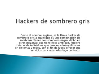 Como el nombre sugiere, se le llama hacker de
 sombrero gris a aquel que es una combinación de
   sombrero blanco con sombrero negro, dicho en
   otras palabras: que tiene ética ambigua. Pudiera
tratarse de individuos que buscan vulnerabilidades
en sistemas y redes, con el fin de luego ofrecer sus
             servicios para repararlas bajo contrato.
 
