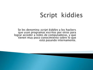 Se les denomina script kiddies a los hackers
   que usan programas escritos por otros para
lograr acceder a redes de computadoras, y que
   tienen muy poco conocimiento sobre lo que
                   está pasando internamente.
 