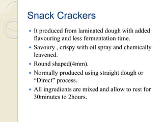 Snack Crackers
 It produced from laminated dough with added
flavouring and less fermentation time.
 Savoury , crispy with oil spray and chemically
leavened.
 Round shaped(4mm).
 Normally produced using straight dough or
“Direct” process.
 All ingredients are mixed and allow to rest for
30minutes to 2hours.
 