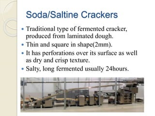 Soda/Saltine Crackers
 Traditional type of fermented cracker,
produced from laminated dough.
 Thin and square in shape(2mm).
 It has perforations over its surface as well
as dry and crisp texture.
 Salty, long fermented usually 24hours.
 