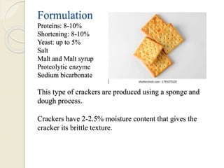 Formulation
Proteins: 8-10%
Shortening: 8-10%
Yeast: up to 5%
Salt
Malt and Malt syrup
Proteolytic enzyme
Sodium bicarbonate
This type of crackers are produced using a sponge and
dough process.
Crackers have 2-2.5% moisture content that gives the
cracker its brittle texture.
 