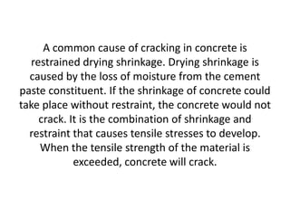 A common cause of cracking in concrete is
restrained drying shrinkage. Drying shrinkage is
caused by the loss of moisture from the cement
paste constituent. If the shrinkage of concrete could
take place without restraint, the concrete would not
crack. It is the combination of shrinkage and
restraint that causes tensile stresses to develop.
When the tensile strength of the material is
exceeded, concrete will crack.
 