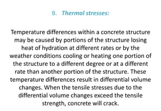 B. Thermal stresses:
Temperature differences within a concrete structure
may be caused by portions of the structure losing
heat of hydration at different rates or by the
weather conditions cooling or heating one portion of
the structure to a different degree or at a different
rate than another portion of the structure. These
temperature differences result in differential volume
changes. When the tensile stresses due to the
differential volume changes exceed the tensile
strength, concrete will crack.
 