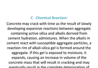 C. Chemical Reaction:
Concrete may crack with time as the result of slowly
developing expansive reactions between aggregate
containing active silica and alkalis derived from
cement hydration, admixtures. When the alkalis in
cement react with susceptible aggregate particles, a
reaction rim of alkali-silica gel is formed around the
aggregate. If this gel is exposed to moisture, it
expands, causing an increase in volume of the
concrete mass that will result in cracking and may
 