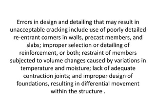 Errors in design and detailing that may result in
unacceptable cracking include use of poorly detailed
re-entrant corners in walls, precast members, and
slabs; improper selection or detailing of
reinforcement, or both; restraint of members
subjected to volume changes caused by variations in
temperature and moisture; lack of adequate
contraction joints; and improper design of
foundations, resulting in differential movement
within the structure .
 