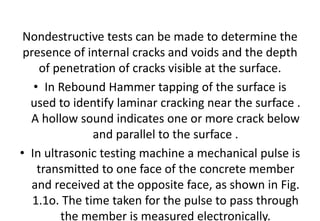 Nondestructive tests can be made to determine the
presence of internal cracks and voids and the depth
of penetration of cracks visible at the surface.
• In Rebound Hammer tapping of the surface is
used to identify laminar cracking near the surface .
A hollow sound indicates one or more crack below
and parallel to the surface .
• In ultrasonic testing machine a mechanical pulse is
transmitted to one face of the concrete member
and received at the opposite face, as shown in Fig.
1.1o. The time taken for the pulse to pass through
the member is measured electronically.
 