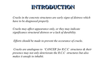 INTRODUCTION
Cracks in the concrete structures are early signs of distress which
have to be diagnosed properly.
Cracks may affect appearance only, or they may indicate
significance structural distress or a lack of durability.
Efforts should be made to prevent the occurance of cracks.
Cracks are analogous to ‘CANCER’for R.C.C structures & their
presence may not only deteriorate the R.C.C structures but also
makes it unsafe to inhabit.
 
