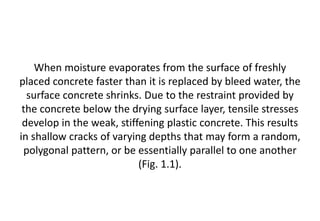 When moisture evaporates from the surface of freshly
placed concrete faster than it is replaced by bleed water, the
surface concrete shrinks. Due to the restraint provided by
the concrete below the drying surface layer, tensile stresses
develop in the weak, stiffening plastic concrete. This results
in shallow cracks of varying depths that may form a random,
polygonal pattern, or be essentially parallel to one another
(Fig. 1.1).
 