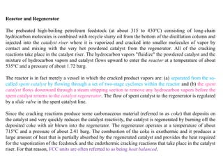 Reactor and Regenerator
The preheated high-boiling petroleum feedstock (at about 315 to 430°C) consisting of long-chain
hydrocarbon molecules is combined with recycle slurry oil from the bottom of the distillation column and
injected into the catalyst riser where it is vaporized and cracked into smaller molecules of vapor by
contact and mixing with the very hot powdered catalyst from the regenerator. All of the cracking
reactions take place in the catalyst riser. The hydrocarbon vapors "fluidize" the powdered catalyst and the
mixture of hydrocarbon vapors and catalyst flows upward to enter the reactor at a temperature of about
535°C and a pressure of about 1.72 barg.
The reactor is in fact merely a vessel in which the cracked product vapors are: (a) separated from the so-
called spent catalyst by flowing through a set of two-stage cyclones within the reactor and (b) the spent
catalyst flows downward through a steam stripping section to remove any hydrocarbon vapors before the
spent catalyst returns to the catalyst regenerator. The flow of spent catalyst to the regenerator is regulated
by a slide valve in the spent catalyst line.
Since the cracking reactions produce some carbonaceous material (referred to as coke) that deposits on
the catalyst and very quickly reduces the catalyst reactivity, the catalyst is regenerated by burning off the
deposited coke with air blown into the regenerator. The regenerator operates at a temperature of about
715°C and a pressure of about 2.41 barg. The combustion of the coke is exothermic and it produces a
large amount of heat that is partially absorbed by the regenerated catalyst and provides the heat required
for the vaporization of the feedstock and the endothermic cracking reactions that take place in the catalyst
riser. For that reason, FCC units are often referred to as being heat balanced.
 