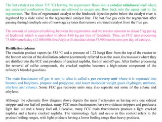 The hot catalyst (at about 715 °C) leaving the regenerator flows into a catalyst withdrawal well where
any entrained combustion flue gases are allowed to escape and flow back into the upper part to the
regenerator. The flow of regenerated catalyst to the feedstock injection point below the catalyst riser is
regulated by a slide valve in the regenerated catalyst line. The hot flue gas exits the regenerator after
passing through multiple sets of two-stage cylones that remove entrained catalyst from the flue gas.
The amount of catalyst circulating between the regenerator and the reactor amounts to about 5 kg per kg
of feedstock which is equivalent to about 4.66 kg per litre of feedstock. Thus, an FCC unit processing
75,000 barrels/day (12,000,000 litres/day) will circulate about 55,900 metric tons per day of catalyst.
Distillation column
The reaction product vapors (at 535 °C and a pressure of 1.72 barg) flow from the top of the reactor to
the bottom section of the distillation column (commonly referred to as the main fractionator) where they
are distilled into the FCC end products of cracked naphtha, fuel oil and off-gas. After further processing
for removal of sulfur compounds, the cracked naphtha becomes a high-octane component of the
refinery's blended gasolines.
The main fractionator off-gas is sent to what is called a gas recovery unit where it is separated into
butanes and butylenes, propane and propylene, and lower molecular weight gases (hydrogen, methane,
ethylene and ethane). Some FCC gas recovery units may also separate out some of the ethane and
ethylene.
Although the schematic flow diagram above depicts the main fractionator as having only one sidecut
stripper and one fuel oil product, many FCC main fractionators have two sidecut strippers and produce a
light fuel oil and a heavy fuel oil. Likewise, many FCC main fractionators produce a light cracked
naphtha and a heavy cracked naphtha. The terminology light and heavy in this context refers to the
product boiling ranges, with light products having a lower boiling range than heavy products.
 
