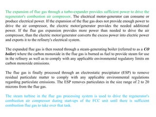 The expansion of flue gas through a turbo-expander provides sufficient power to drive the
regenerator's combustion air compressor. The electrical motor-generator can consume or
produce electrical power. If the expansion of the flue gas does not provide enough power to
drive the air compressor, the electric motor/generator provides the needed additional
power. If the flue gas expansion provides more power than needed to drive the air
compressor, than the electric motor/generator converts the excess power into electric power
and exports it to the refinery's electrical system.
The expanded flue gas is then routed through a steam-generating boiler (referred to as a CO
boiler) where the carbon monoxide in the flue gas is burned as fuel to provide steam for use
in the refinery as well as to comply with any applicable environmental regulatory limits on
carbon monoxide emissions.
The flue gas is finally processed through an electrostatic precipitator (ESP) to remove
residual particulate matter to comply with any applicable environmental regulations
regarding particulate emissions. The ESP removes particulates in the size range of 2 to 20
microns from the flue gas.
The steam turbine in the flue gas processing system is used to drive the regenerator's
combustion air compressor during start-ups of the FCC unit until there is sufficient
combustion flue gas to take over that task.
 