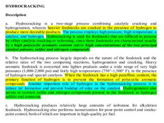 HYDROCRACKING
Description
a. Hydrocracking is a two-stage process combining catalytic cracking and
hydrogenation, wherein heavier feedstocks are cracked in the presence of hydrogen to
produce more desirable products. The process employs high pressure, high temperature, a
catalyst, and hydrogen. Hydrocracking is used for feedstocks that are difficult to process
by either catalytic cracking or reforming, since these feedstocks are characterized usually
by a high polycyclic aromatic content and/or high concentrations of the two principal
catalyst poisons, sulfur and nitrogen compounds.
b. The hydrocracking process largely depends on the nature of the feedstock and the
relative rates of the two competing reactions, hydrogenation and cracking. Heavy
aromatic feedstock is converted into lighter products under a wide range of very high
pressures (1,000-2,000 psi) and fairly high temperatures (750°-1,500° F), in the presence
of hydrogen and special catalysts. When the feedstock has a high paraffinic content, the
primary function of hydrogen is to prevent the formation of polycyclic aromatic
compounds. Another important role of hydrogen in the hydrocracking process is to
reduce tar formation and prevent buildup of coke on the catalyst. Hydrogenation also
serves to convert sulfur and nitrogen compounds present in the feedstock to hydrogen
sulfide and ammonia.
c. Hydrocracking produces relatively large amounts of isobutane for alkylation
feedstock. Hydrocracking also performs isomerization for pour-point control and smoke-
point control, both of which are important in high-quality jet fuel.
 