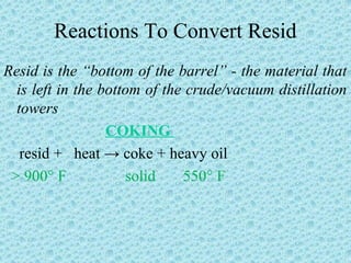 Reactions To Convert Resid
Resid is the “bottom of the barrel” - the material that
is left in the bottom of the crude/vacuum distillation
towers
COKING
resid + heat → coke + heavy oil
> 900° F solid 550° F
 