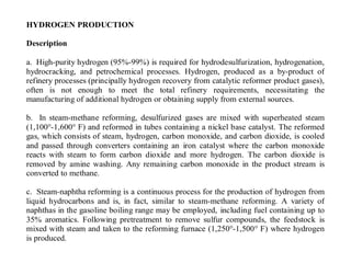 HYDROGEN PRODUCTION
Description
a. High-purity hydrogen (95%-99%) is required for hydrodesulfurization, hydrogenation,
hydrocracking, and petrochemical processes. Hydrogen, produced as a by-product of
refinery processes (principally hydrogen recovery from catalytic reformer product gases),
often is not enough to meet the total refinery requirements, necessitating the
manufacturing of additional hydrogen or obtaining supply from external sources.
b. In steam-methane reforming, desulfurized gases are mixed with superheated steam
(1,100°-1,600° F) and reformed in tubes containing a nickel base catalyst. The reformed
gas, which consists of steam, hydrogen, carbon monoxide, and carbon dioxide, is cooled
and passed through converters containing an iron catalyst where the carbon monoxide
reacts with steam to form carbon dioxide and more hydrogen. The carbon dioxide is
removed by amine washing. Any remaining carbon monoxide in the product stream is
converted to methane.
c. Steam-naphtha reforming is a continuous process for the production of hydrogen from
liquid hydrocarbons and is, in fact, similar to steam-methane reforming. A variety of
naphthas in the gasoline boiling range may be employed, including fuel containing up to
35% aromatics. Following pretreatment to remove sulfur compounds, the feedstock is
mixed with steam and taken to the reforming furnace (1,250°-1,500° F) where hydrogen
is produced.
 