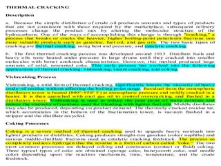 THERMAL CRACKING
Description
a. Because the simple distillation of crude oil produces amounts and types of products
that are not consistent with those required by the marketplace, subsequent refinery
processes change the product mix by altering the molecular structure of the
hydrocarbons. One of the ways of accomplishing this change is through "cracking," a
process that breaks or cracks the heavier, higher boiling-point petroleum fractions into
more valuable products such as gasoline, fuel oil, and gas o ils. The two basic types of
cracking are thermal cracking, using heat and pressure, and catalytic cracking.
b. The first thermal cracking process was developed around 1913. Distillate fuels and
heavy oils were heated under pressure in large drums until they cracked into smaller
molecules with better antiknock characteristics. However, this method produced large
amounts of solid, unwanted coke. This early process has evolved into the following
applications of thermal cracking: visbreaking, steam cracking, and coking.
Visbreaking Process
Visbreaking, a mild form of thermal cracking, significantly lowers the viscosity of heavy
crude-oil residue without affecting the boiling point range. Residual from the atmospheric
distillation tower is heated (800°-950° F) at atmospheric pressure and mildly cracked in a
heater. It is then quenched with cool gas oil to control overcracking, and flashed in a
distillation tower. Visbreaking is used to reduce the pour point of waxy residues and
reduce the viscosity of residues used for blending with lighter fuel oils. Middle distillates
may also be produced, depending on product demand. The thermally cracked residue tar,
which accumulates in the bottom of the fractionation tower, is vacuum flashed in a
stripper and the distillate recycled.
Coking Processes
Coking is a severe method of thermal cracking used to upgrade heavy residuals into
lighter products or distillates. Coking produces straight-run gasoline (coker naphtha) and
various middle-distillate fractions used as catalytic cracking feedstock. The process so
completely reduces hydrogen that the residue is a form of carbon called "coke." The two
most common processes are delayed coking and continuous (contact or fluid) coking.
Three typical types of coke are obtained (sponge coke, honeycomb coke, and needle
coke) depending upon the reaction mechanism, time, temperature, and the crude
feedstock.
 