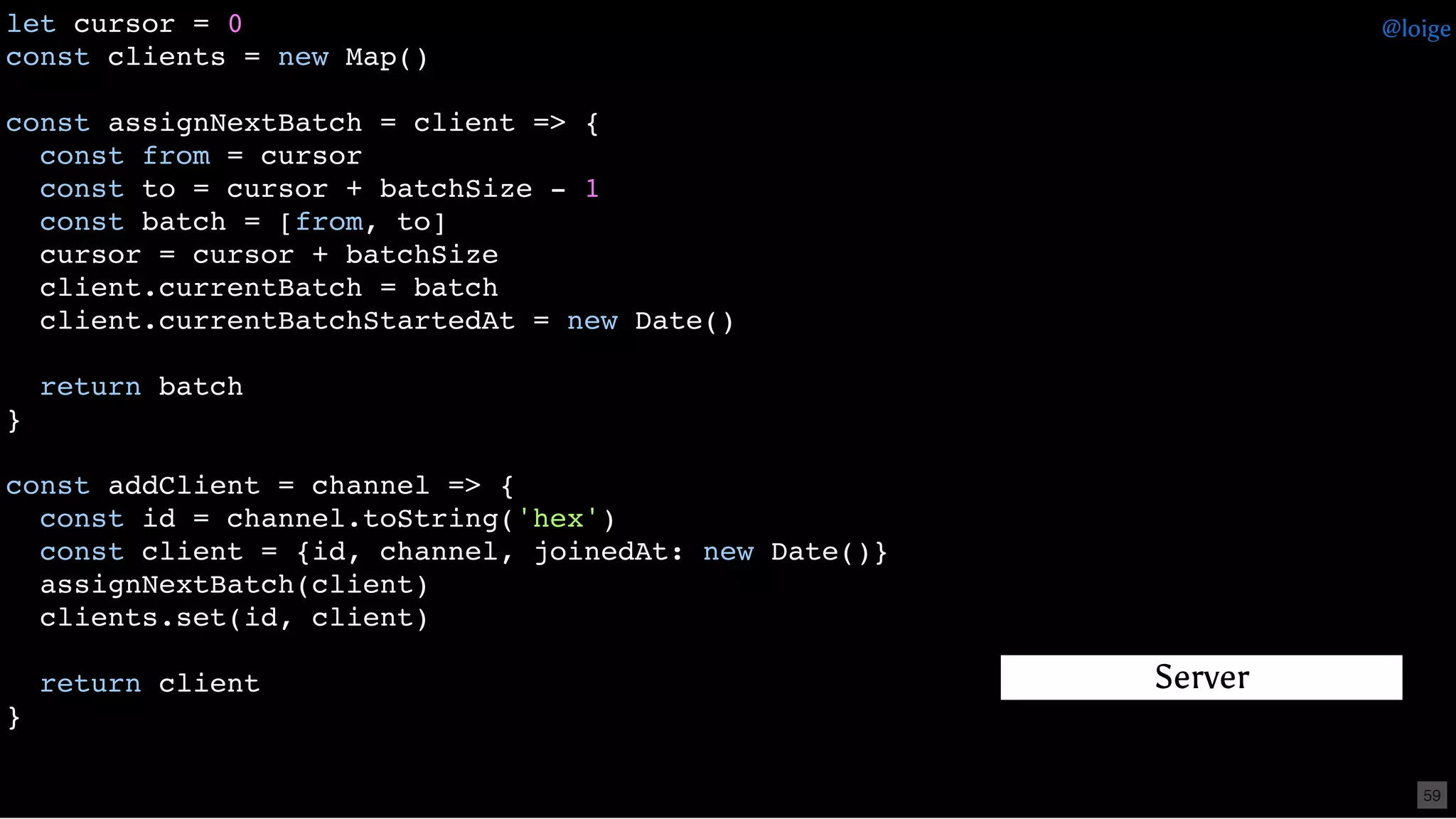 let cursor = 0
const clients = new Map()
const assignNextBatch = client => {
const from = cursor
const to = cursor + batchSize - 1
const batch = [from, to]
cursor = cursor + batchSize
client.currentBatch = batch
client.currentBatchStartedAt = new Date()
return batch
}
const addClient = channel => {
const id = channel.toString('hex')
const client = {id, channel, joinedAt: new Date()}
assignNextBatch(client)
clients.set(id, client)
return client
}
Server
@loige
59
 