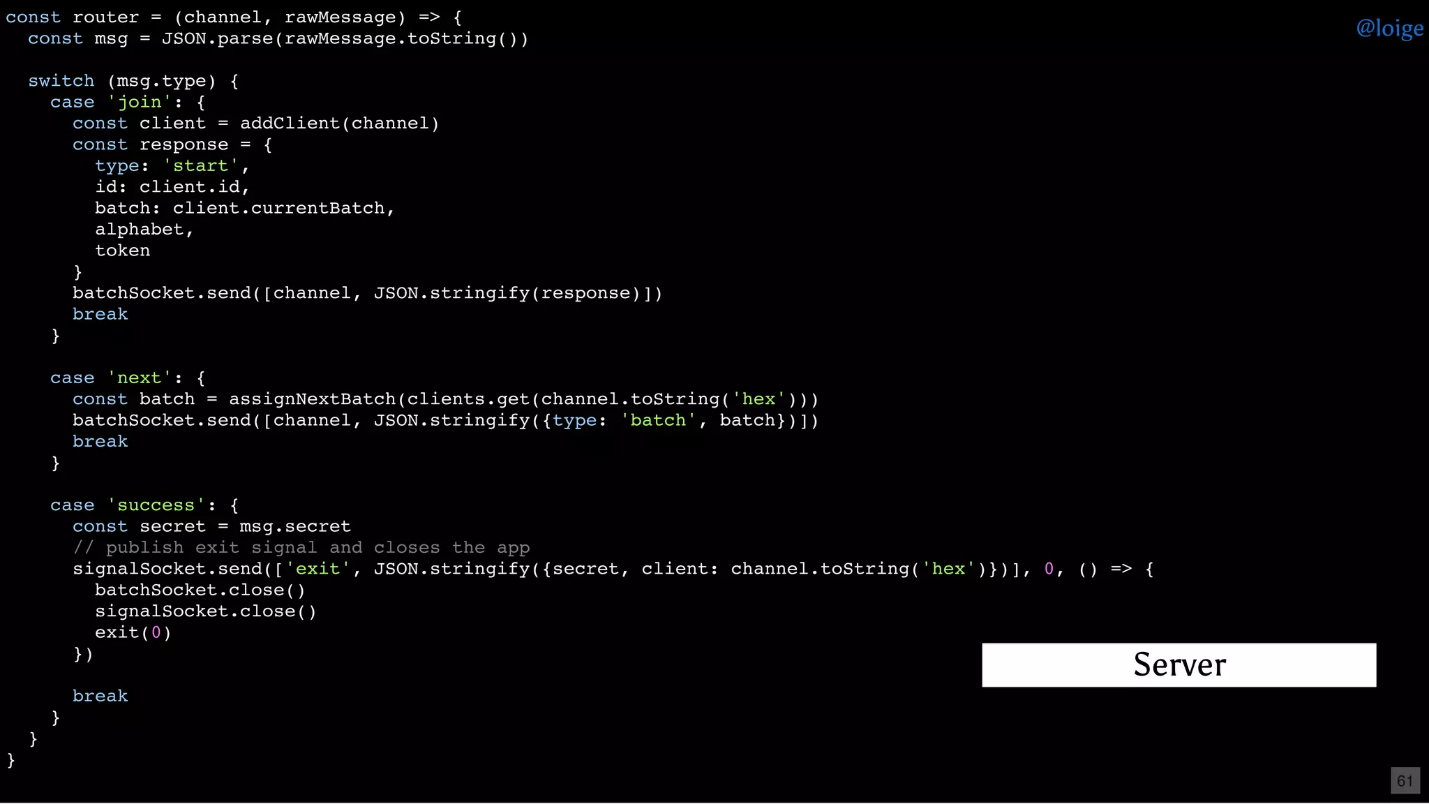 const router = (channel, rawMessage) => {
const msg = JSON.parse(rawMessage.toString())
switch (msg.type) {
case 'join': {
const client = addClient(channel)
const response = {
type: 'start',
id: client.id,
batch: client.currentBatch,
alphabet,
token
}
batchSocket.send([channel, JSON.stringify(response)])
break
}
case 'next': {
const batch = assignNextBatch(clients.get(channel.toString('hex')))
batchSocket.send([channel, JSON.stringify({type: 'batch', batch})])
break
}
case 'success': {
const secret = msg.secret
// publish exit signal and closes the app
signalSocket.send(['exit', JSON.stringify({secret, client: channel.toString('hex')})], 0, () => {
batchSocket.close()
signalSocket.close()
exit(0)
})
break
}
}
}
Server
@loige
61
 