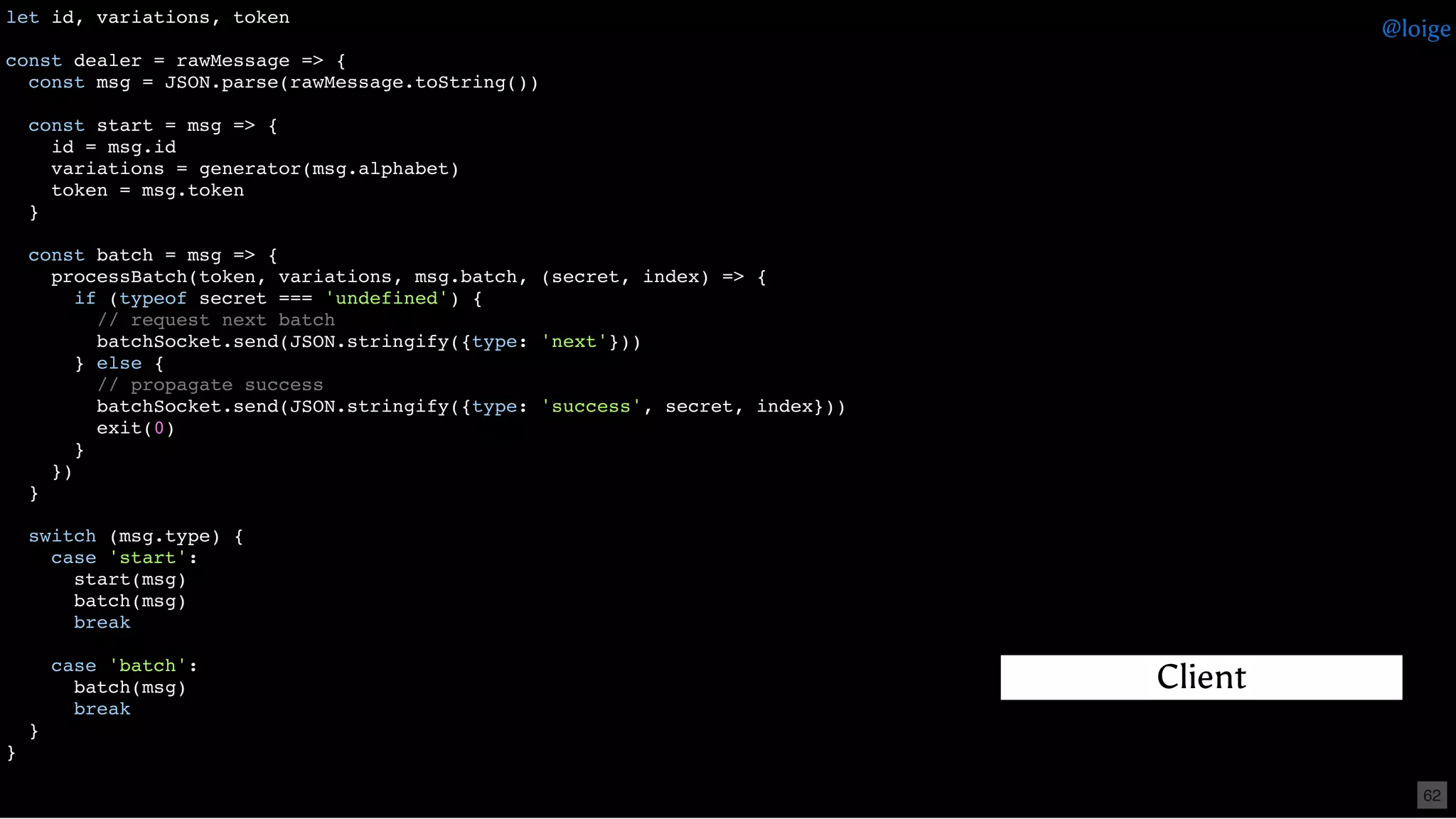 let id, variations, token
const dealer = rawMessage => {
const msg = JSON.parse(rawMessage.toString())
const start = msg => {
id = msg.id
variations = generator(msg.alphabet)
token = msg.token
}
const batch = msg => {
processBatch(token, variations, msg.batch, (secret, index) => {
if (typeof secret === 'undefined') {
// request next batch
batchSocket.send(JSON.stringify({type: 'next'}))
} else {
// propagate success
batchSocket.send(JSON.stringify({type: 'success', secret, index}))
exit(0)
}
})
}
switch (msg.type) {
case 'start':
start(msg)
batch(msg)
break
case 'batch':
batch(msg)
break
}
}
Client
@loige
62
 