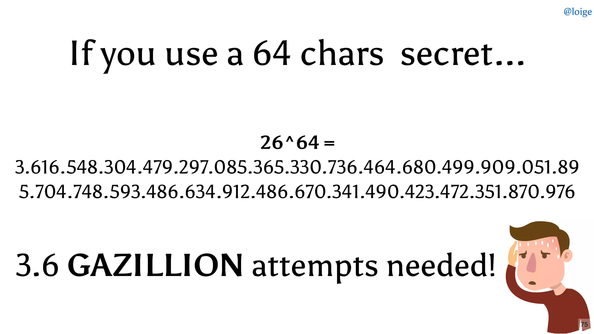 If you useIf you use a 64a 64 chars  secretchars  secret......
26^64 =
3.616.548.304.479.297.085.365.330.736.464.680.499.909.051.89
5.704.748.593.486.634.912.486.670.341.490.423.472.351.870.976
3.63.6 GAZILLIONGAZILLION attempts needed!attempts needed!
@loige
75
 
