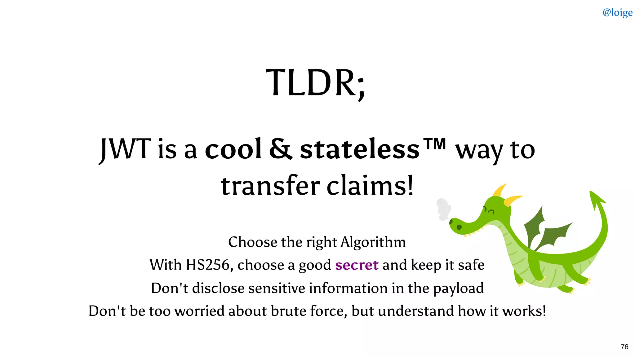 TLDR;TLDR;
JWT is aJWT is a cool & stateless™cool & stateless™ way toway to
transfer claims!transfer claims!
 
Choose the right Algorithm
With HS256, choose a good secret and keep it safe
Don't disclose sensitive information in the payload
Don't be too worried about brute force, but understand how it works!
@loige
76
 