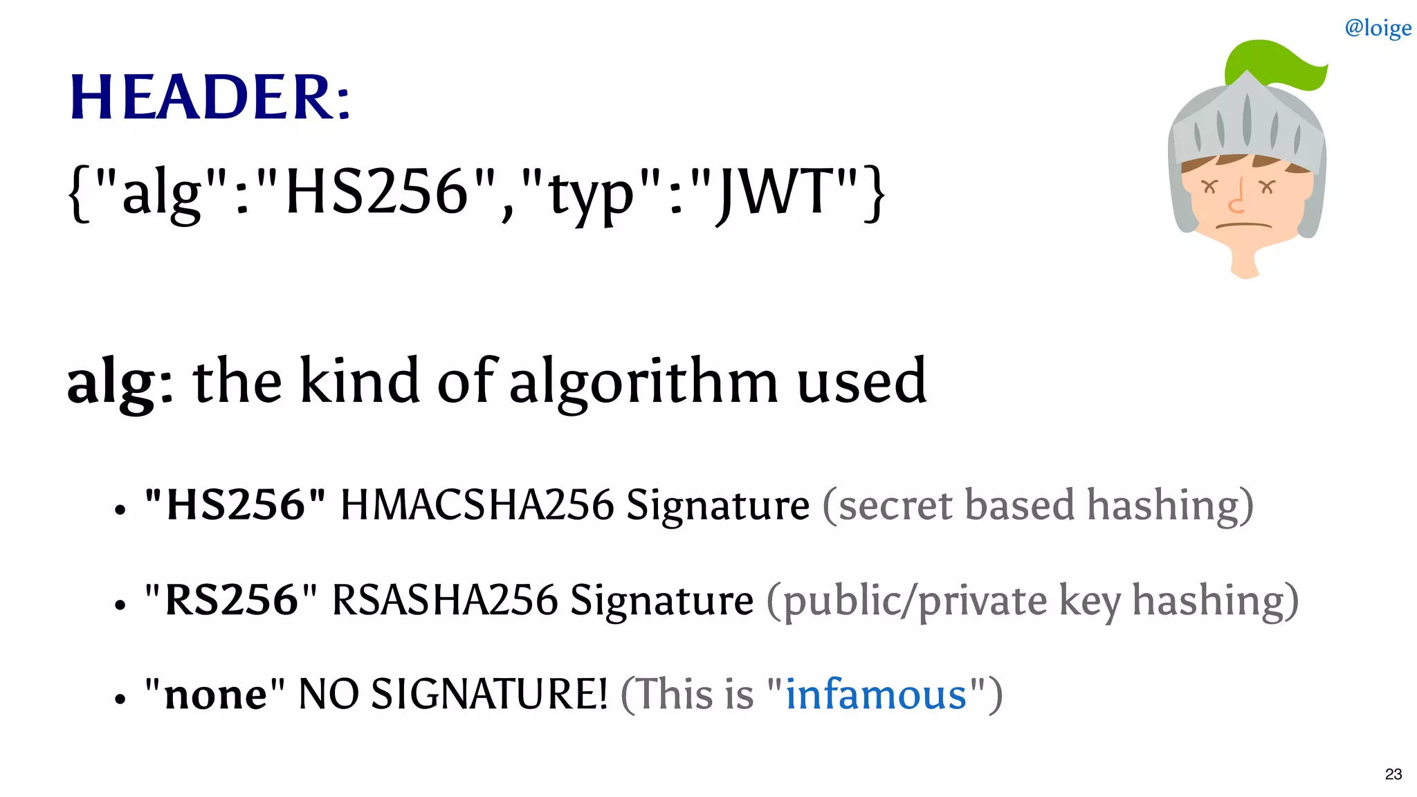 HEADERHEADER::
{"alg":"HS256","typ":"JWT"}{"alg":"HS256","typ":"JWT"}
alg:alg: the kind of algorithm usedthe kind of algorithm used
"HS256""HS256" HMACSHA256 SignatureHMACSHA256 Signature (secret based hashing)(secret based hashing)
""RS256RS256" RSASHA256 Signature" RSASHA256 Signature (public/private key hashing)(public/private key hashing)
""nonenone" NO SIGNATURE!" NO SIGNATURE! (This is " (This is " ")")infamousinfamous
@loige
23
 