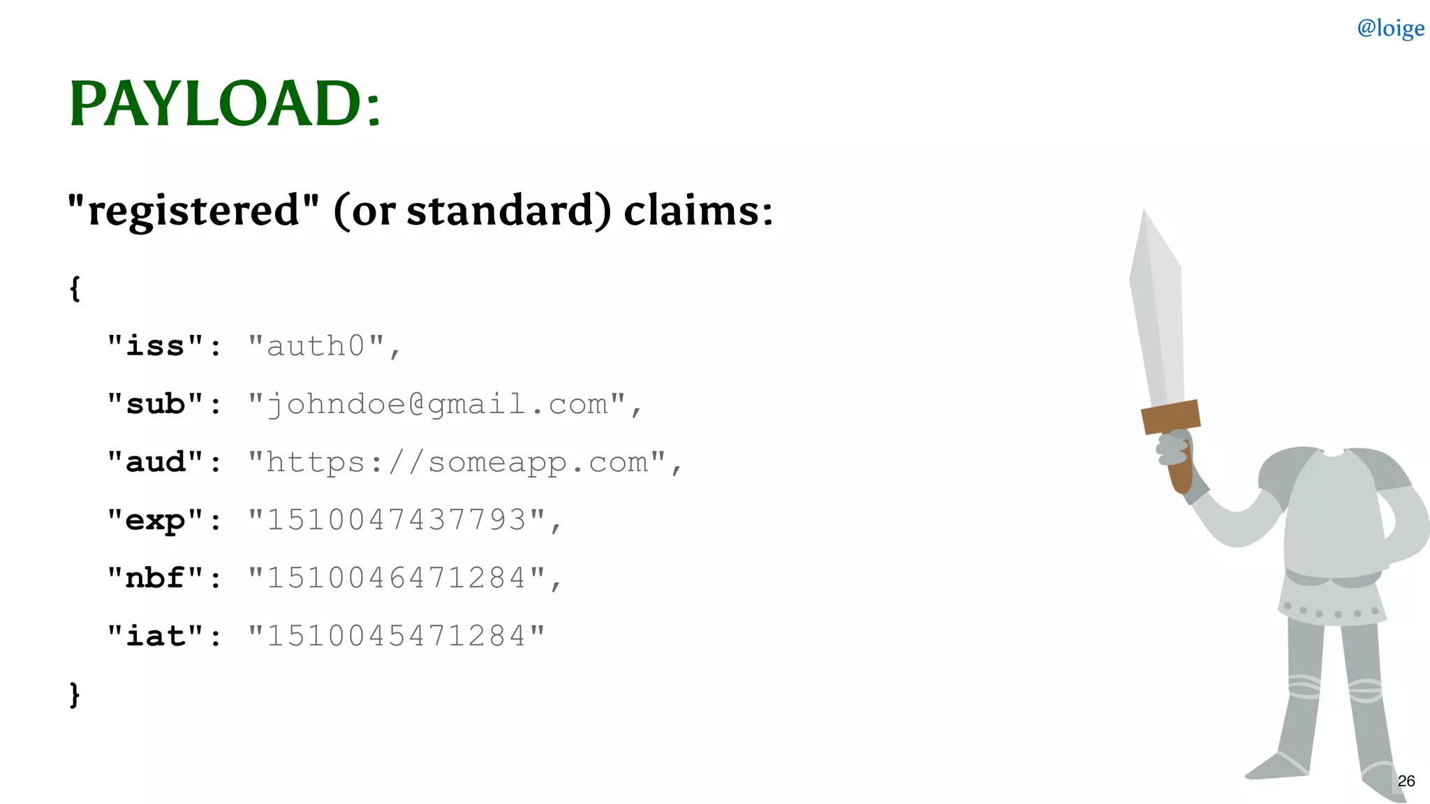 PAYLOADPAYLOAD::
"registered" (or standard) claims:"registered" (or standard) claims:
{ 
  "iss": "auth0", 
  "sub": "johndoe@gmail.com", 
  "aud": "https://someapp.com", 
  "exp": "1510047437793", 
  "nbf": "1510046471284", 
  "iat": "1510045471284" 
}
@loige
26
 