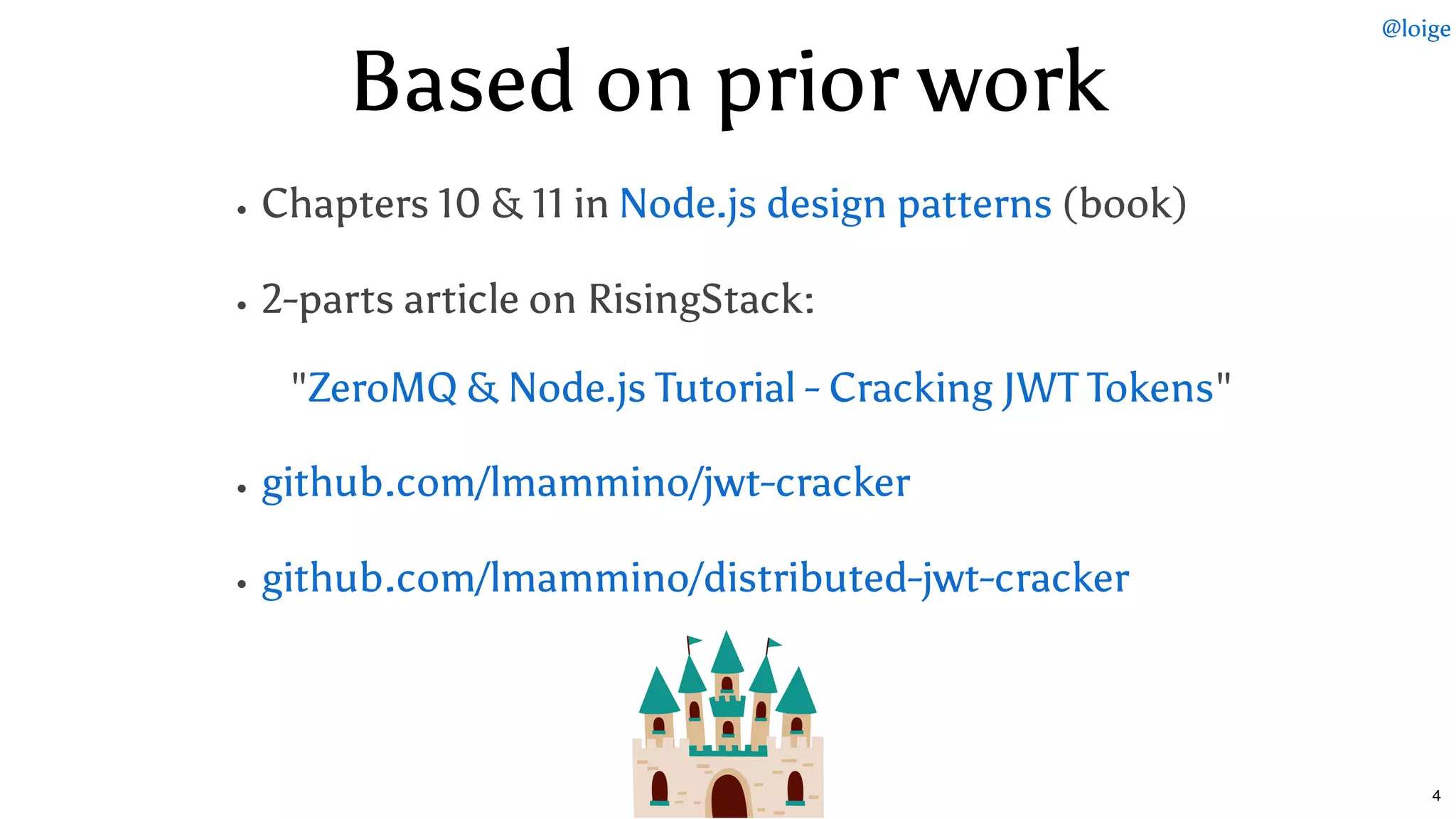 Based on prior workBased on prior work
Chapters 10 & 11 in (book)
2-parts article on RisingStack:
   " "
Node.js design patterns
ZeroMQ & Node.js Tutorial - Cracking JWT Tokens
github.com/lmammino/jwt-cracker
github.com/lmammino/distributed-jwt-cracker
@loige
4
 