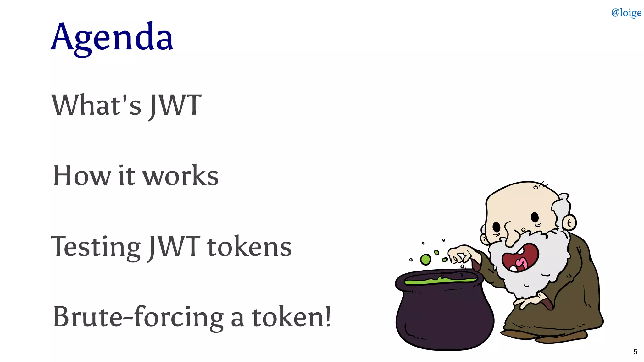 AgendaAgenda
What's JWTWhat's JWT
How it worksHow it works
Testing JWT tokensTesting JWT tokens
Brute-forcing a token!Brute-forcing a token!
@loige
5
 