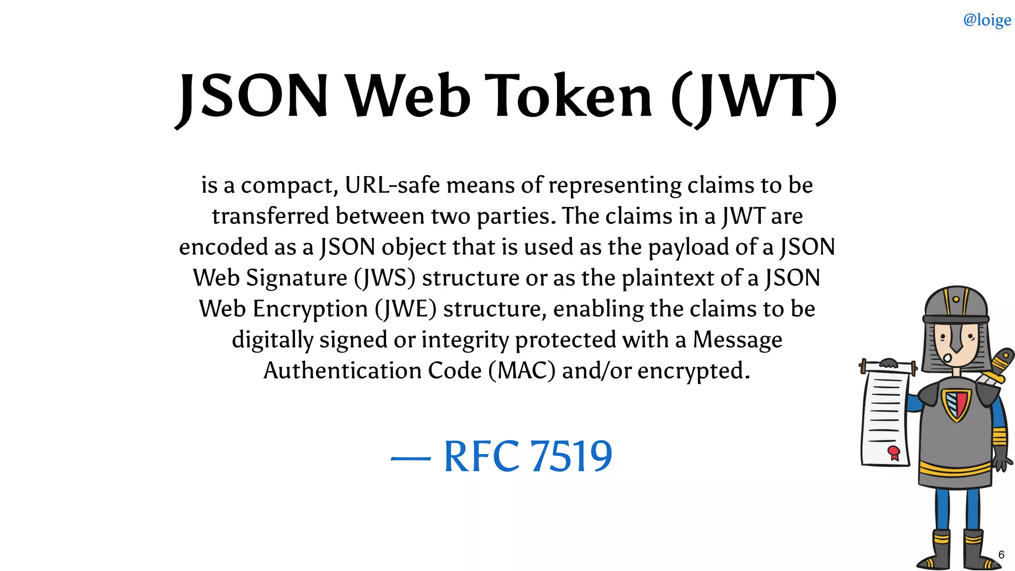   — RFC 7519— RFC 7519
 
is a compact, URL-safe means of representing claims to be
transferred between two parties. The claims in a JWT are
encoded as a JSON object that is used as the payload of a JSON
Web Signature (JWS) structure or as the plaintext of a JSON
Web Encryption (JWE) structure, enabling the claims to be
digitally signed or integrity protected with a Message
Authentication Code (MAC) and/or encrypted.
JSON Web Token (JWT)JSON Web Token (JWT)
@loige
6
 