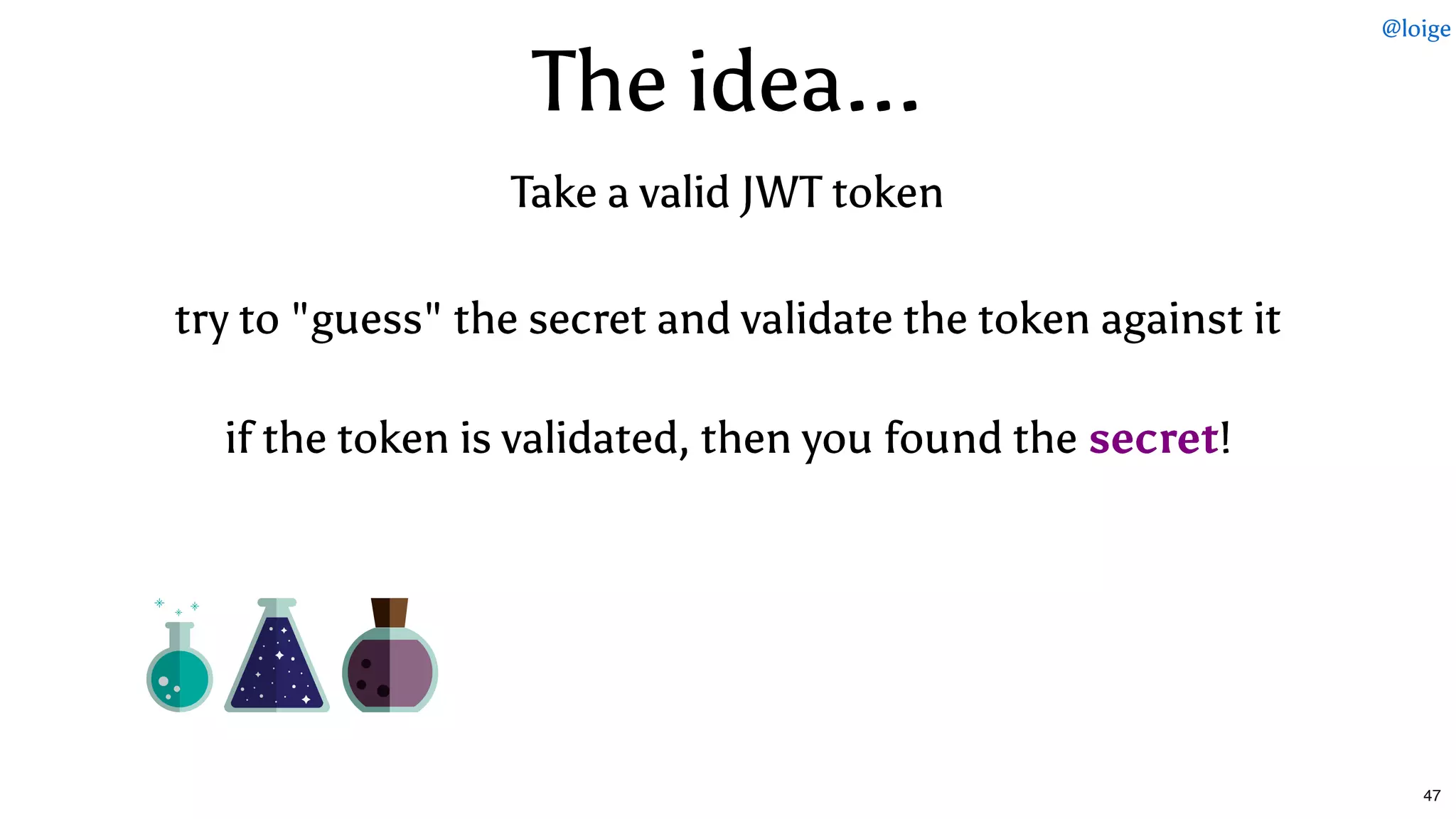 The idea...The idea...
if the token is validated, then you found theif the token is validated, then you found the secretsecret!!
try to "guess" the secret and validate the token against ittry to "guess" the secret and validate the token against it
Take a valid JWT tokenTake a valid JWT token
@loige
47
 